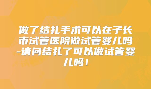 做了结扎手术可以在子长市试管医院做试管婴儿吗-请问结扎了可以做试管婴儿吗！