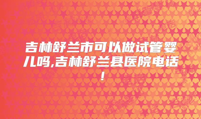 吉林舒兰市可以做试管婴儿吗,吉林舒兰县医院电话！