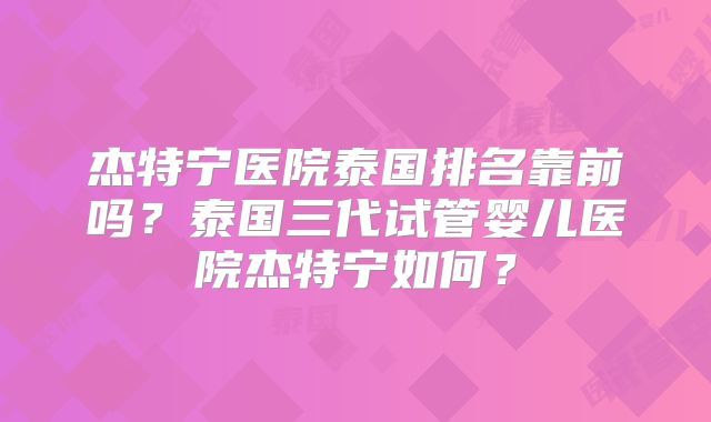 杰特宁医院泰国排名靠前吗?泰国三代试管婴儿医院杰特宁如何?