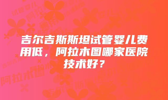 吉尔吉斯斯坦试管婴儿费用低，阿拉木图哪家医院技术好？