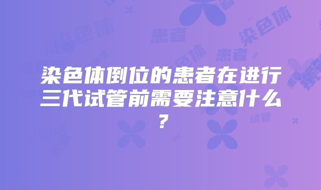 染色体倒位的患者在进行三代试管前需要注意什么？