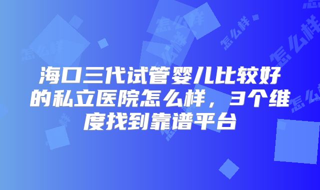 海口三代试管婴儿比较好的私立医院怎么样，3个维度找到靠谱平台