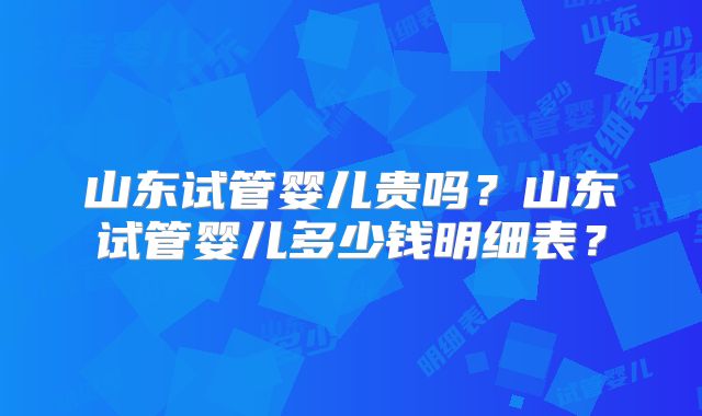 山东试管婴儿贵吗？山东试管婴儿多少钱明细表？