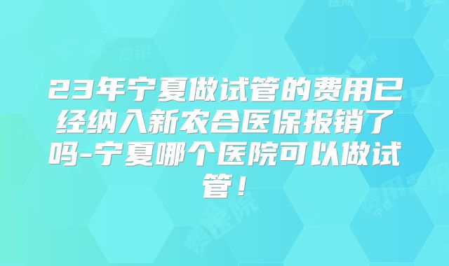 23年宁夏做试管的费用已经纳入新农合医保报销了吗-宁夏哪个医院可以做试管！