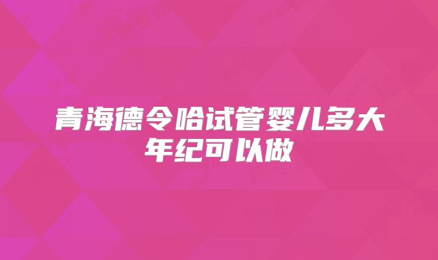 青海德令哈试管婴儿多大年纪可以做