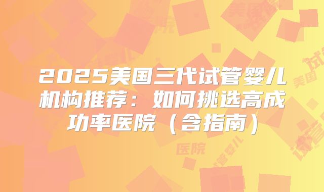 2025美国三代试管婴儿机构推荐:如何挑选高成功率医院(含指南)
