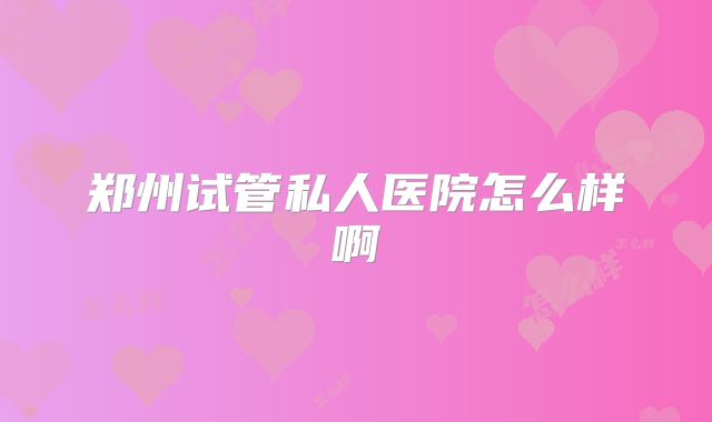 郑州试管私人医院怎么样啊