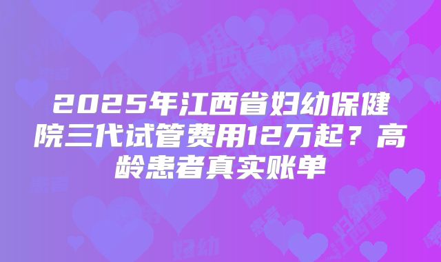 2025年江西省妇幼保健院三代试管费用12万起？高龄患者真实账单