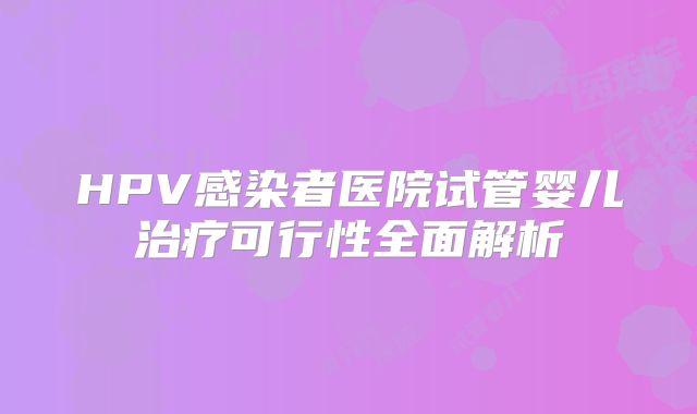 HPV感染者医院试管婴儿治疗可行性全面解析