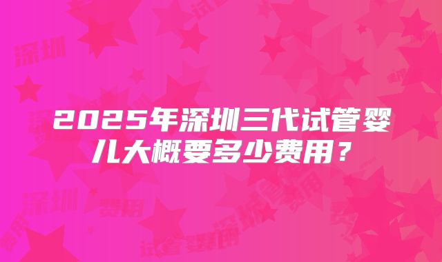 2025年深圳三代试管婴儿大概要多少费用?