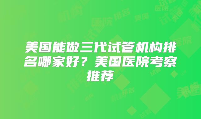 美国能做三代试管机构排名哪家好？美国医院考察推荐