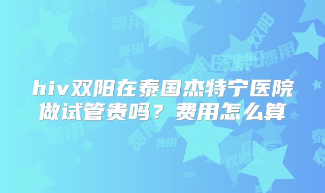 hiv双阳在泰国杰特宁医院做试管贵吗？费用怎么算
