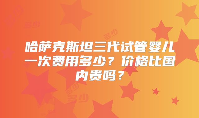 哈萨克斯坦三代试管婴儿一次费用多少？价格比国内贵吗？