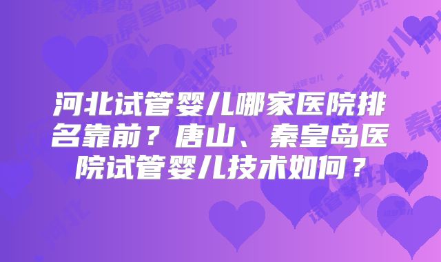 河北试管婴儿哪家医院排名靠前？唐山、秦皇岛医院试管婴儿技术如何？