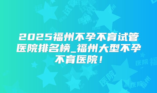 2025福州不孕不育试管医院排名榜_福州大型不孕不育医院！