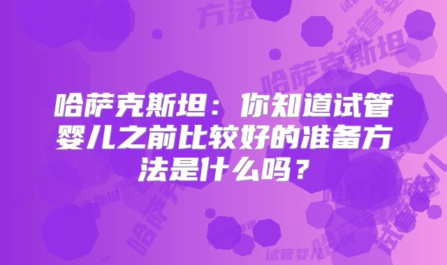 哈萨克斯坦：你知道试管婴儿之前比较好的准备方法是什么吗？
