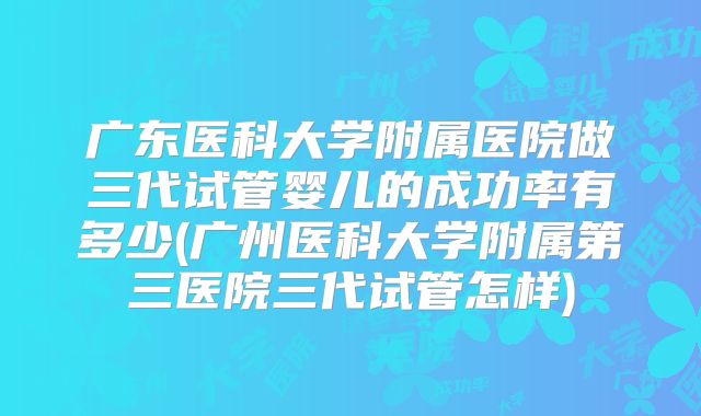 广东医科大学附属医院做三代试管婴儿的成功率有多少(广州医科大学附属第三医院三代试管怎样)