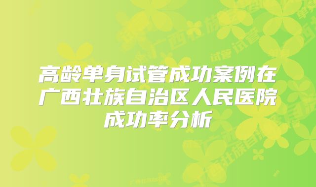 高龄单身试管成功案例在广西壮族自治区人民医院成功率分析
