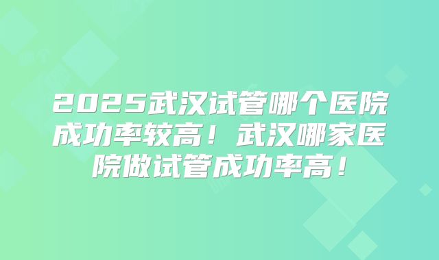 2025武汉试管哪个医院成功率较高！武汉哪家医院做试管成功率高！