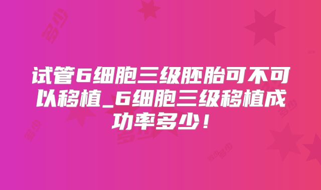 试管6细胞三级胚胎可不可以移植_6细胞三级移植成功率多少！