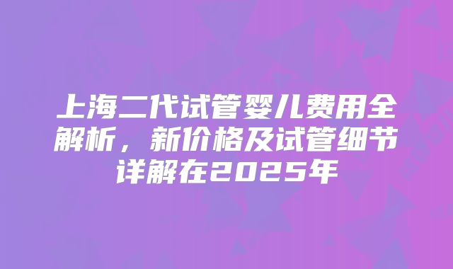 上海二代试管婴儿费用全解析，新价格及试管细节详解在2025年