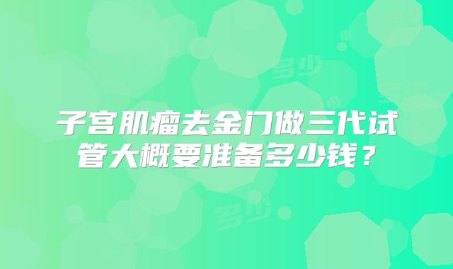 子宫肌瘤去金门做三代试管大概要准备多少钱?