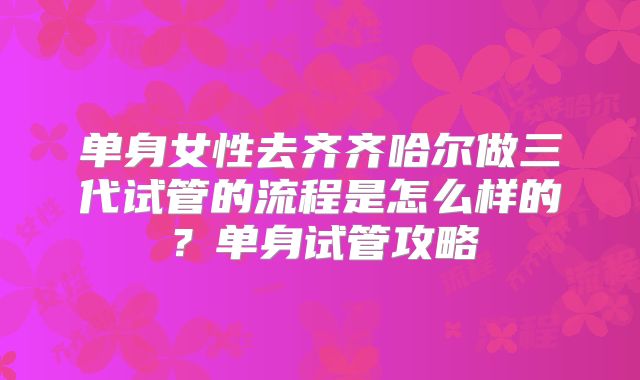 单身女性去齐齐哈尔做三代试管的流程是怎么样的？单身试管攻略