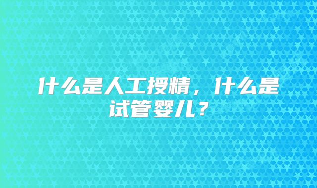什么是人工授精，什么是试管婴儿？