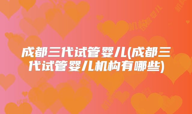 成都三代试管婴儿(成都三代试管婴儿机构有哪些)