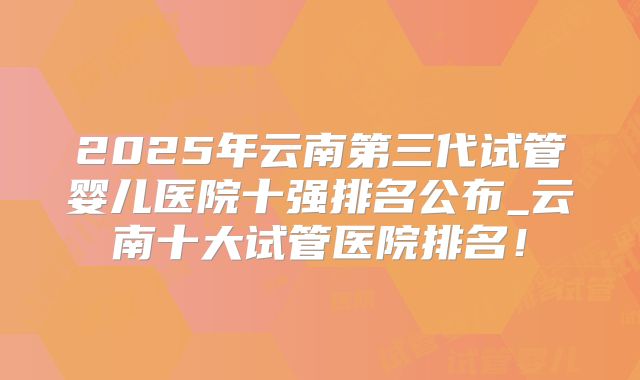 2025年云南第三代试管婴儿医院十强排名公布_云南十大试管医院排名！