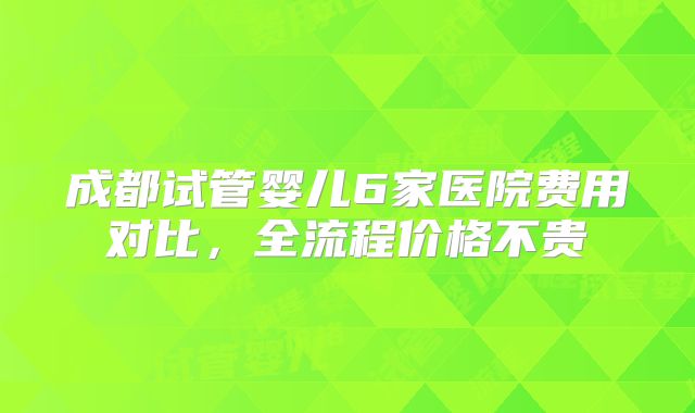 成都试管婴儿6家医院费用对比，全流程价格不贵