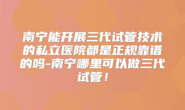 南宁能开展三代试管技术的私立医院都是正规靠谱的吗-南宁哪里可以做三代试管！