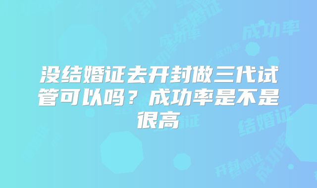 没结婚证去开封做三代试管可以吗？成功率是不是很高