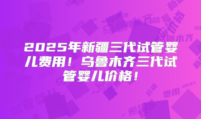 2025年新疆三代试管婴儿费用！乌鲁木齐三代试管婴儿价格！