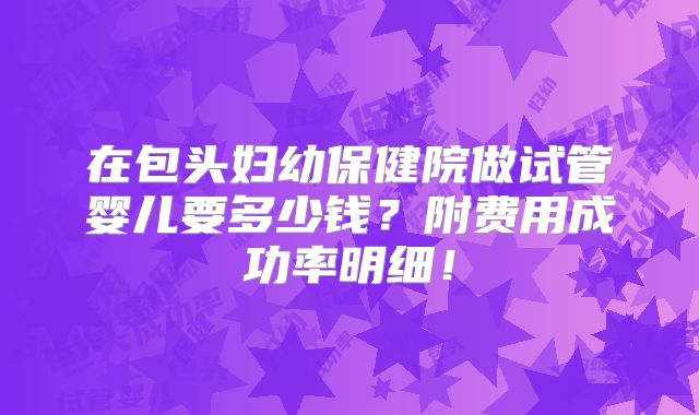 在包头妇幼保健院做试管婴儿要多少钱？附费用成功率明细！