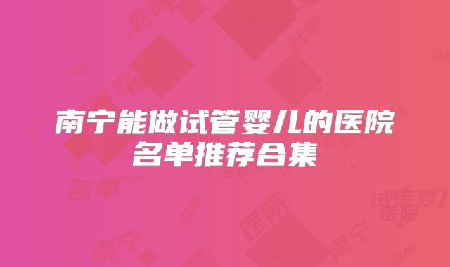 南宁能做试管婴儿的医院名单推荐合集