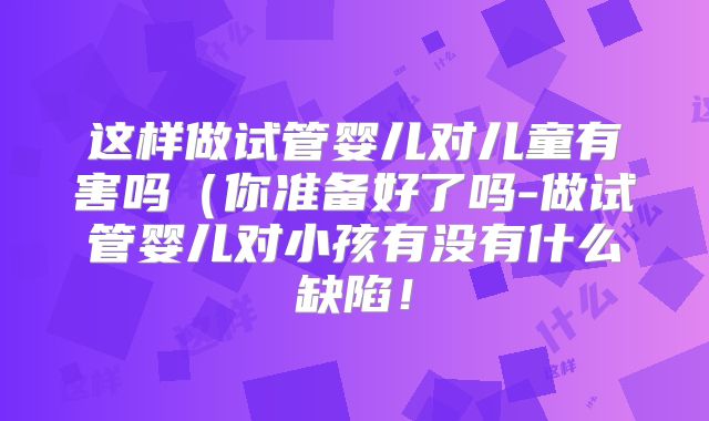 这样做试管婴儿对儿童有害吗（你准备好了吗-做试管婴儿对小孩有没有什么缺陷！