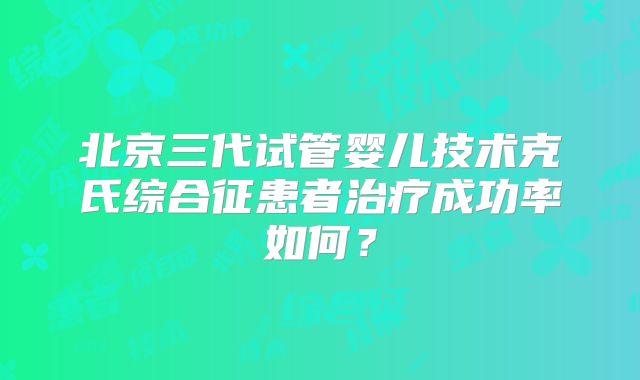 北京三代试管婴儿技术克氏综合征患者治疗成功率如何？