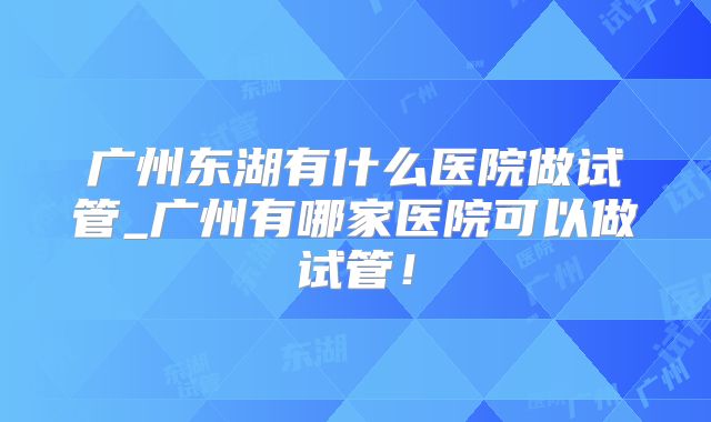 广州东湖有什么医院做试管_广州有哪家医院可以做试管！
