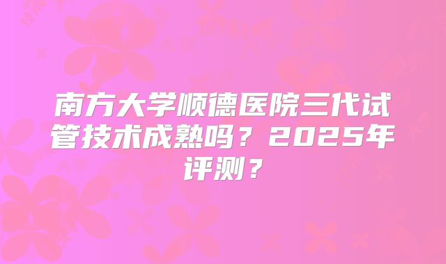 南方大学顺德医院三代试管技术成熟吗？2025年评测？
