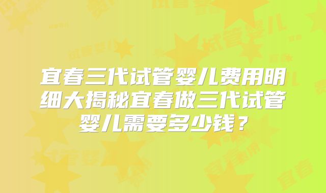 宜春三代试管婴儿费用明细大揭秘宜春做三代试管婴儿需要多少钱？