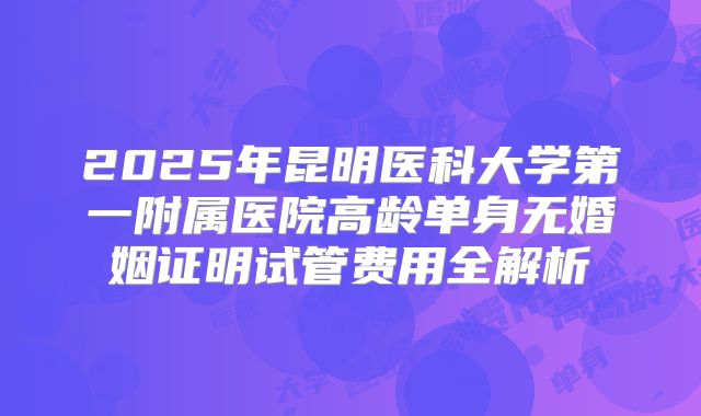 2025年昆明医科大学第一附属医院高龄单身无婚姻证明试管费用全解析
