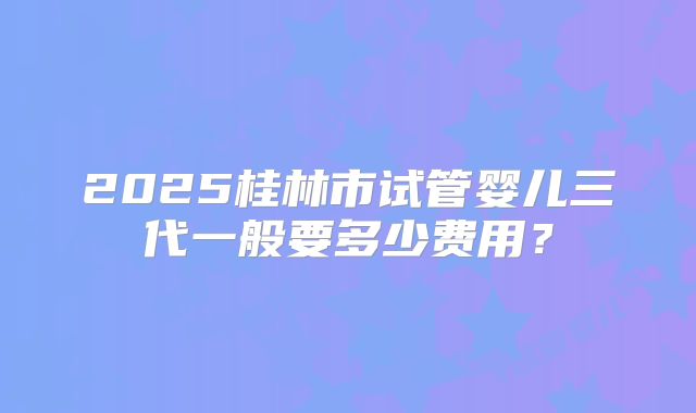 2025桂林市试管婴儿三代一般要多少费用?