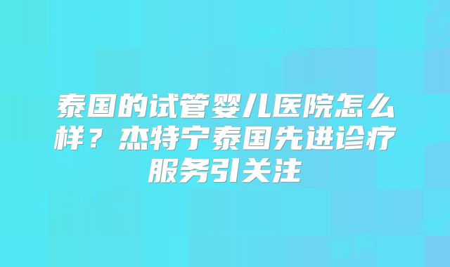 泰国的试管婴儿医院怎么样？杰特宁泰国先进诊疗服务引关注