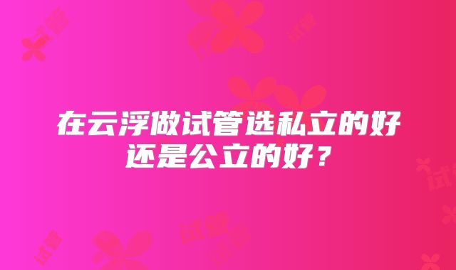 在云浮做试管选私立的好还是公立的好？