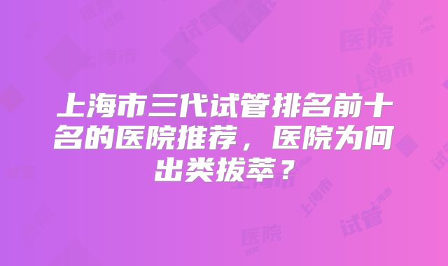上海市三代试管排名前十名的医院推荐，医院为何出类拔萃？