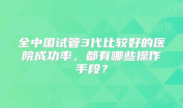 全中国试管3代比较好的医院成功率，都有哪些操作手段？