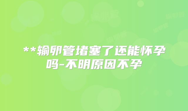 **输卵管堵塞了还能怀孕吗-不明原因不孕