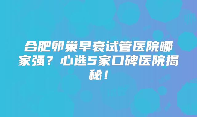 合肥卵巢早衰试管医院哪家强？心选5家口碑医院揭秘！