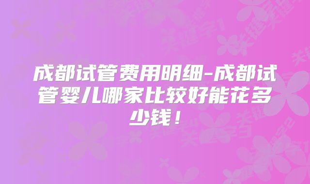 成都试管费用明细-成都试管婴儿哪家比较好能花多少钱！